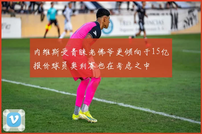 内维斯受青睐老佛爷更倾向于15亿报价球员奥利赛也在考虑之中