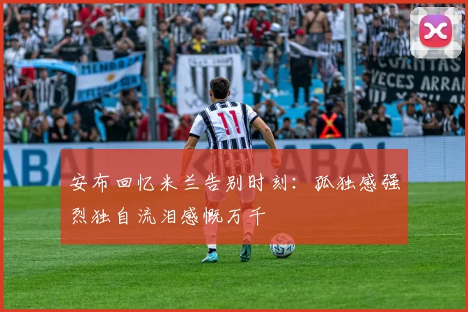 安布回忆米兰告别时刻：孤独感强烈独自流泪感慨万千